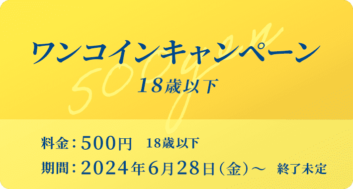 ワンコインキャンペーン：18歳以下／料金：500円（18歳以下）／期間：2024年6⽉28⽇（⾦）〜（終了未定）